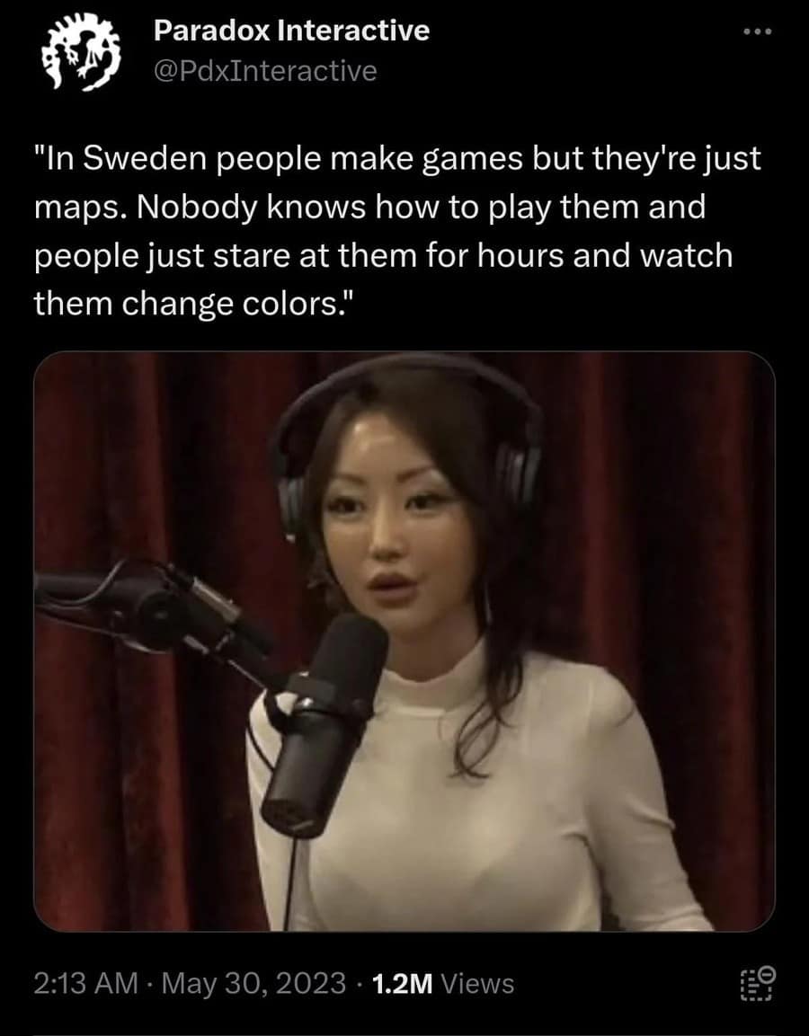 Paradox Interactive @PdxInteractive "In Sweden people make games but they're just maps. Nobody knows how to play them and people just stare at them for hours and watch them change colors." 2:13 AM • May 30, 2023 • 1.2M Views