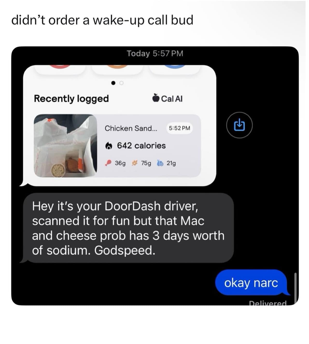 didn't order a wake-up call bud Today 5:57 PM • o Recently logged Cal Al Chicken Sand... 5:52 PM • 642 calories • 36g # 75g 16 21g Hey it's your DoorDash driver, scanned it for fun but that Mac and cheese prob has 3 days worth of sodium. Godspeed. okay narc Delivered