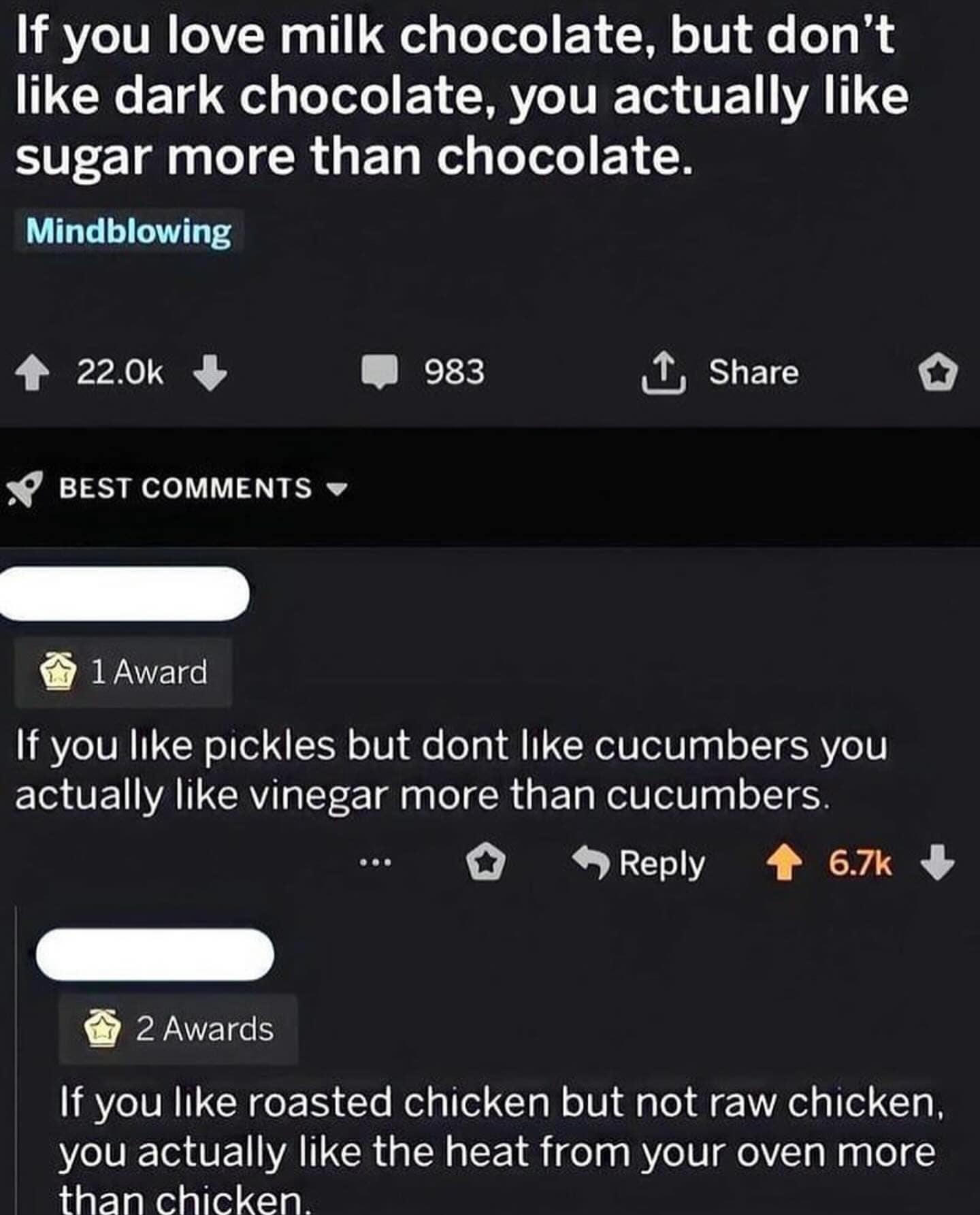 If you love milk chocolate, but don't like dark chocolate, you actually like sugar more than chocolate. Mindblowing 4 22.0k • BEST COMMENTS 983 1, Share 1 Award If you like pickles but dont like cucumbers you actually like vinegar more than cucumbers • Reply 4 6.7k J 2 Awards If you like roasted chicken but not raw chicken, you actually like the heat from your oven more than chicken