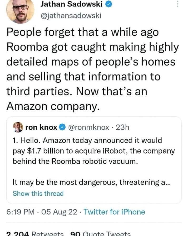 Jathan Sadowski @jathansadowski People forget that a while ago Roomba got caught making highly detailed maps of people's homes and selling that information to third parties. Now that's an Amazon company. 45 ron knox © @ronmknox • 23h 1. Hello. Amazon today announced it would pay $1.7 billion to acquire iRobot, the company behind the Roomba robotic vacuum. It may be the most dangerous, threatening a... Show this thread 6:19 PM • 05 Aug 22 • Twitter for iPhone 04 Retweete an Oucto Twostc