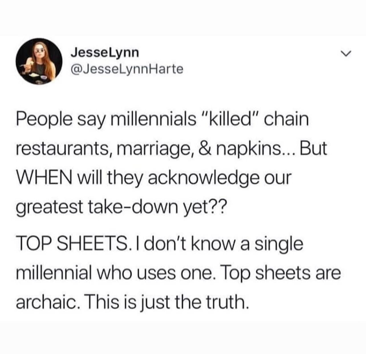 JesseLynn @JesseLynnHarte People say millennials "killed" chain restaurants, marriage, & napkins... But WHEN will they acknowledge our greatest take-down yet?? TOP SHEETS. I don't know a single millennial Who uses one. Top sheets are archaic. This is just the truth.