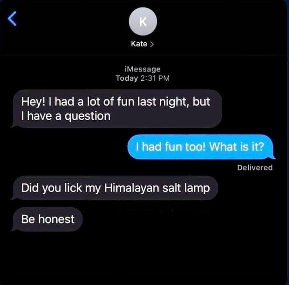 < K Kate > iMessage Today 2:31 PM Hey! I had a lot of fun last night, but I have a question I had fun too! What is it? Delivered Did you lick my Himalayan salt lamp Be honest