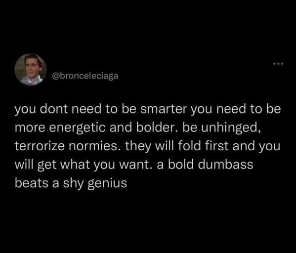 you dont need to be smarter you need to be more energetic and bolder. be unhinged, terrorize normies. they will fold first and you will get what you want. a bold dumbass beats a shy genius