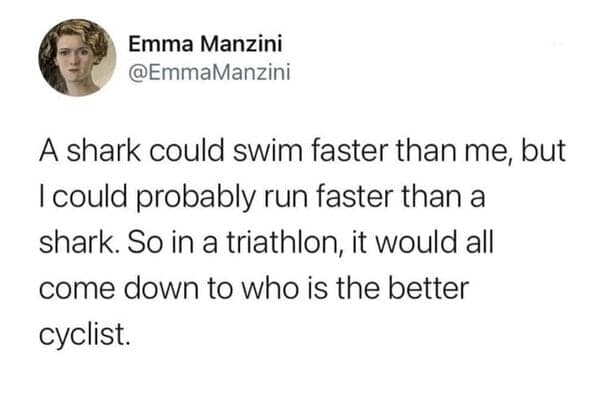 A shark could swim faster than me, but I could probably run faster than a shark. So in a triathlon, it would all come down to who is the better cyclist.