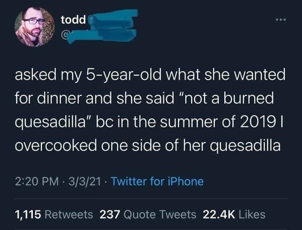 asked my 5-year-old what she wanted for dinner and she said "not a burned quesadilla" bc in the summer of 2019 l overcooked one side of her quesadilla