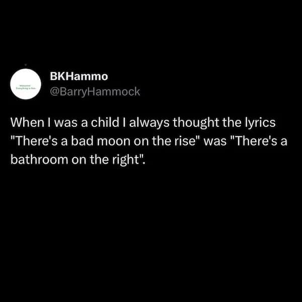 When I was a child I always thought the lyrics "There's a bad moon on the rise" was "There's a bathroom on the right".
