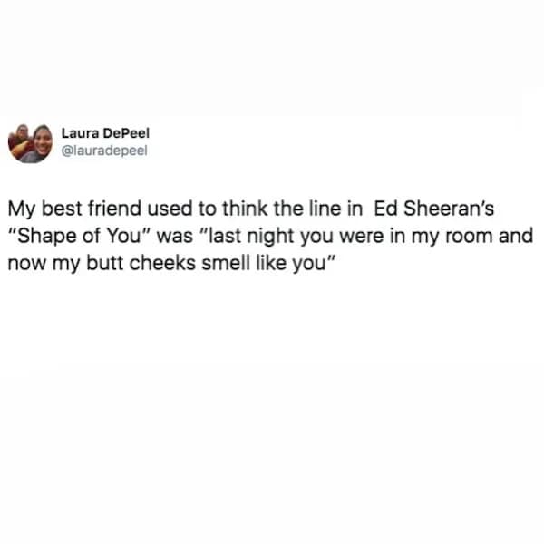 My best friend used to think the line in Ed Sheeran's "Shape of You" was "last night you were in my room and now my butt cheeks smell like you"
