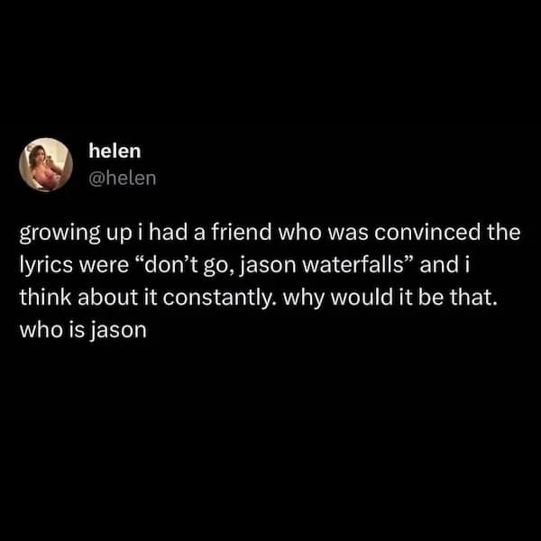 growing up i had a friend who was convinced the lyrics were "don't go, jason waterfalls" and i think about it constantly. why would it be that. who is jason