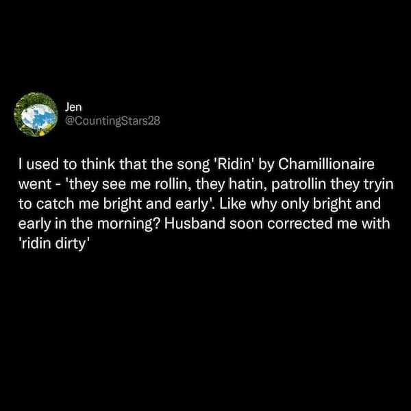 I used to think that the song 'Ridin' by Chamillionaire went - 'they see me rollin, they hatin, patrollin they tryin to catch me bright and early. Like why only bright and early in the morning? Husband soon corrected me with 'ridin dirty'