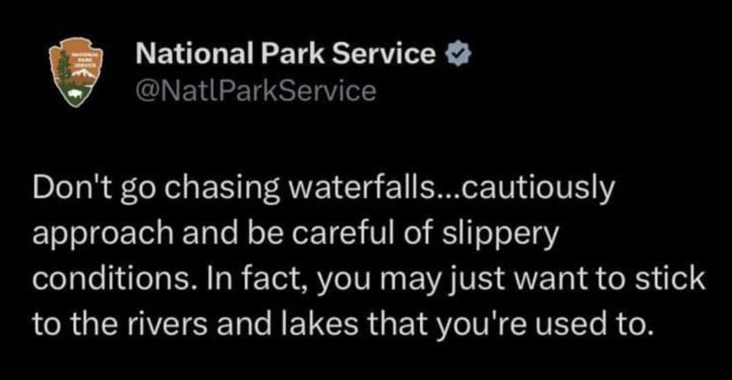 Don't go chasing waterfalls... cautiously approach and be careful of slippery conditions. In fact, you may just want to stick to the rivers and lakes that you're used to.