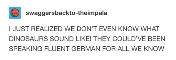 I JUST REALIZED WE DON'T EVEN KNOW WHAT DINOSAURS SOUND LIKE! THEY COULD'VE BEEN SPEAKING FLUENT GERMAN FOR ALL WE KNOW
