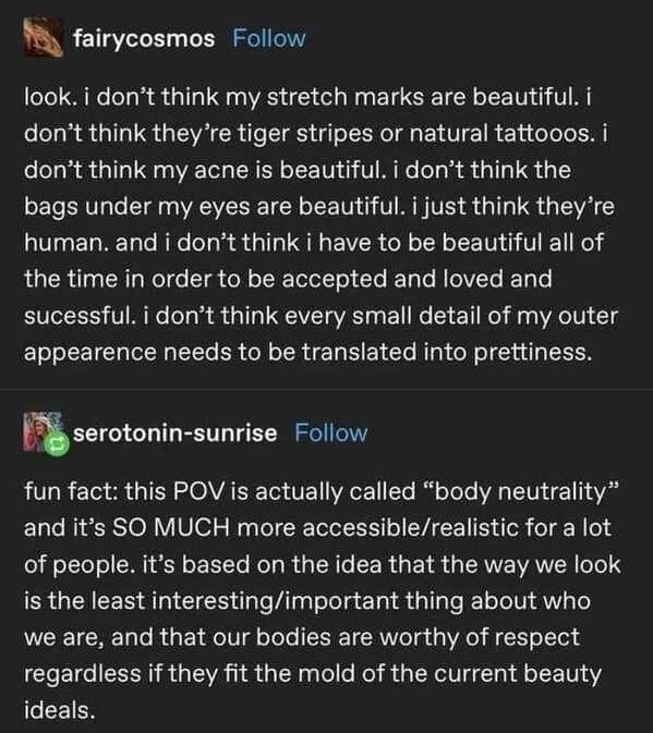 look. i don't think my stretch marks are beautiful. i don't think they're tiger stripes or natural tattooos. i don't think my acne is beautiful. i don't think the bags under my eyes are beautiful. i just think they're human. and i don't think i have to be beautiful all of the time in order to be accepted and loved and sucessful. i don't think every small detail of my outer appearence needs to be translated into prettiness.