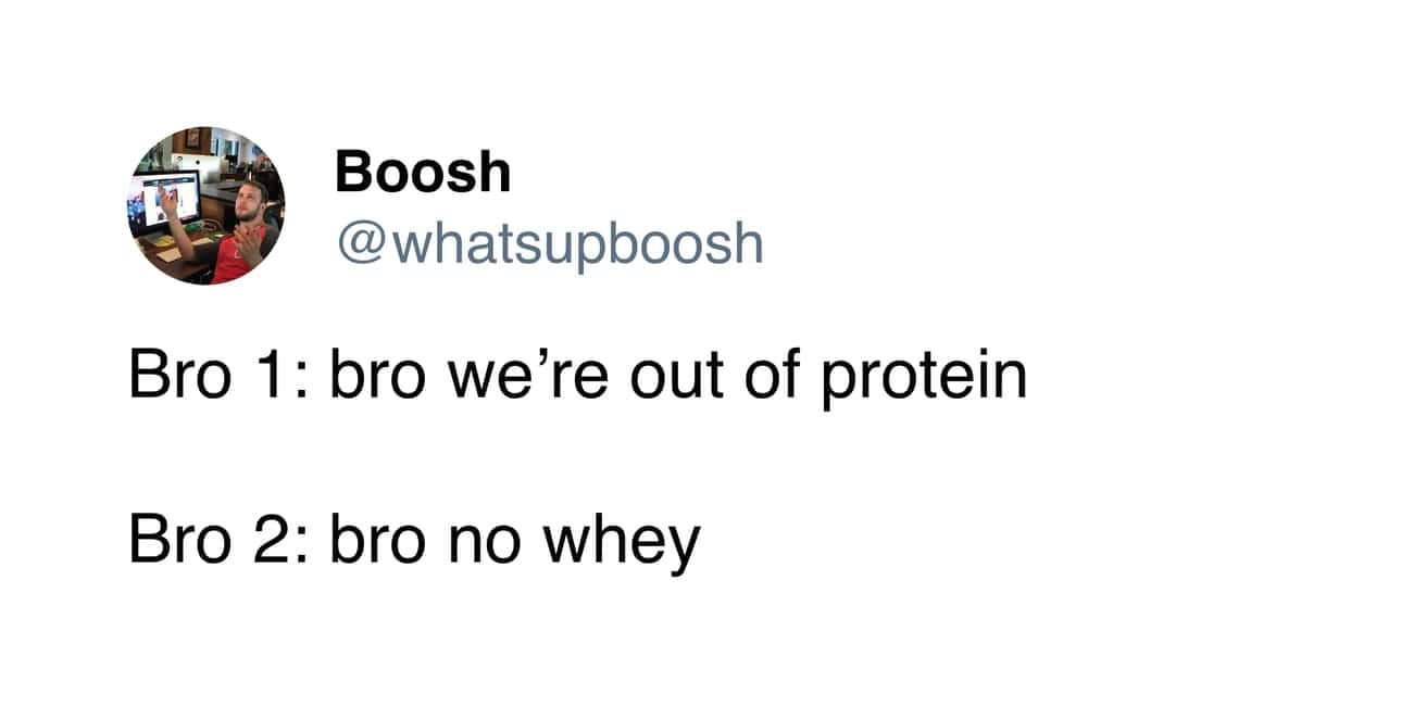 Bro 1: bro we're out of protein Bro 2: bro no whey