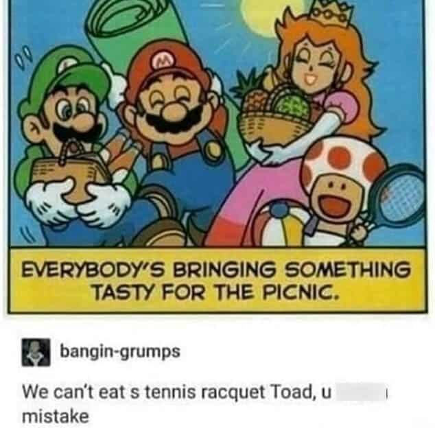 We can't eat s tennis racquet Toad, u mistake