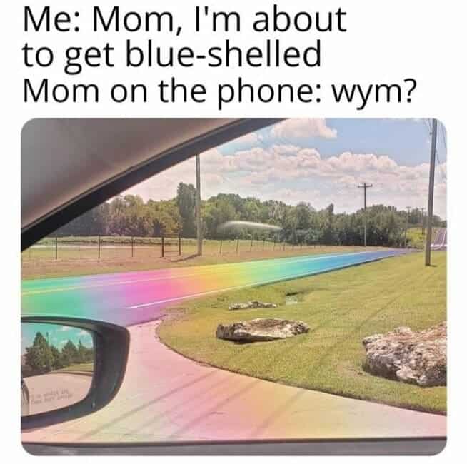 Me: Mom, l'm about to get blue-shelled Mom on the phone: wym?