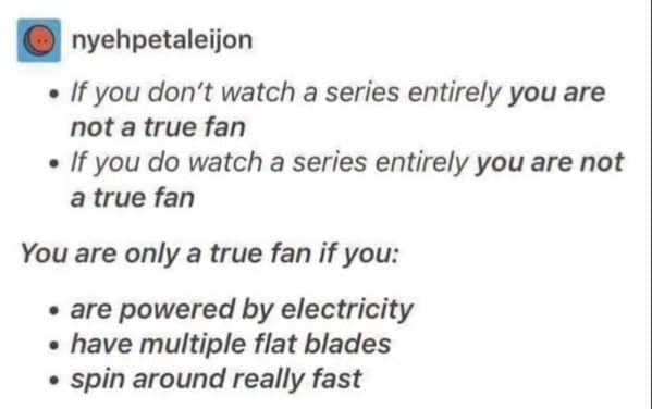 If you don't watch a series entirely you are not a true fan • If you do watch a series entirely you are not a true fan You are only a true fan if you: • are powered by electricity • have multiple flat blades • spin around really fast
