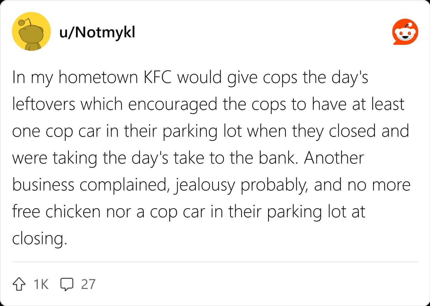 u/Notmykl In my hometown KFC would give cops the day's leftovers which encouraged the cops to have at least one cop car in their parking lot when they closed and were taking the day's take to the bank. Another business complained, jealousy probably, and no more free chicken nor a cop car in their parking lot at closing.