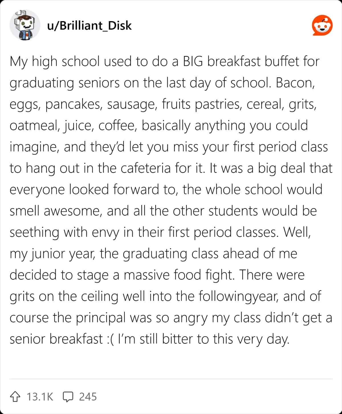 My high school used to do a BIG breakfast buffet for graduating seniors on the last day of school. Bacon, eggs, pancakes, sausage, fruits pastries, cereal, grits, oatmeal, juice, coffee, basically anything you could imagine, and they'd let you miss your first period class to hang out in the cafeteria for it. It was a big deal that everyone looked forward to, the whole school would smell awesome, and all the other students would be seething with envy in their first period classes. Well, my junior year, the graduating class ahead of me decided to stage a massive food fight. There were grits on the ceiling well into the followingyear, and of course the principal was so angry my class didn't get a senior breakfast : (I'm still bitter to this very day.