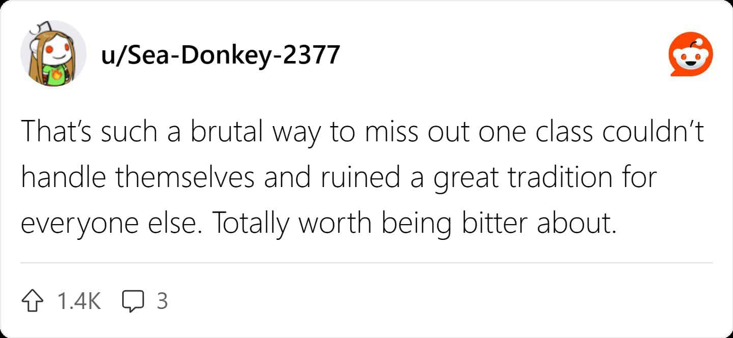 That's such a brutal way to miss out one class couldn't handle themselves and ruined a great tradition for everyone else. Totally worth being bitter about.