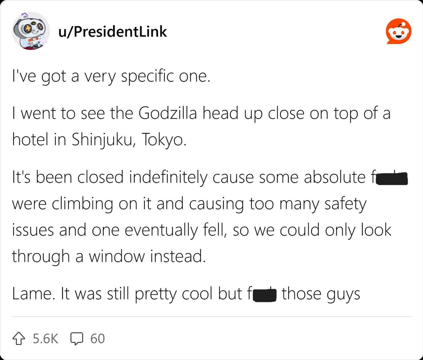 I've got a very specific one. I went to see the Godzilla head up close on top of a hotel in Shinjuku, Tokyo. It's been closed indefinitely cause some absolute fa were climbing on it and causing too many safety issues and one eventually fell, so we could only look through a window instead.