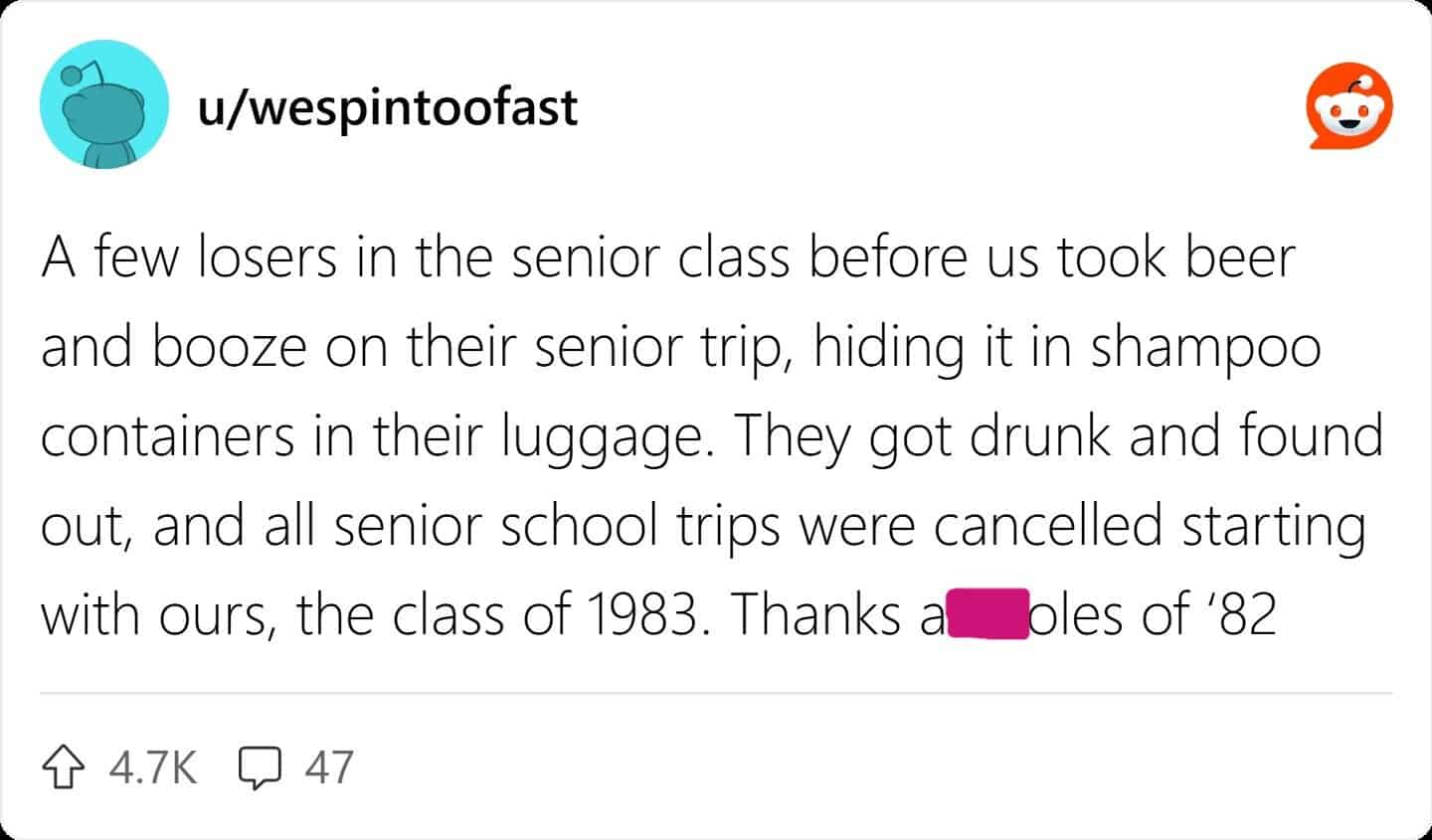 A few losers in the senior class before us took beer and booze on their senior trip, hiding it in shampoo containers in their luggage. They got drunk and found out, and all senior school trips were cancelled starting with ours, the class of 1983.
