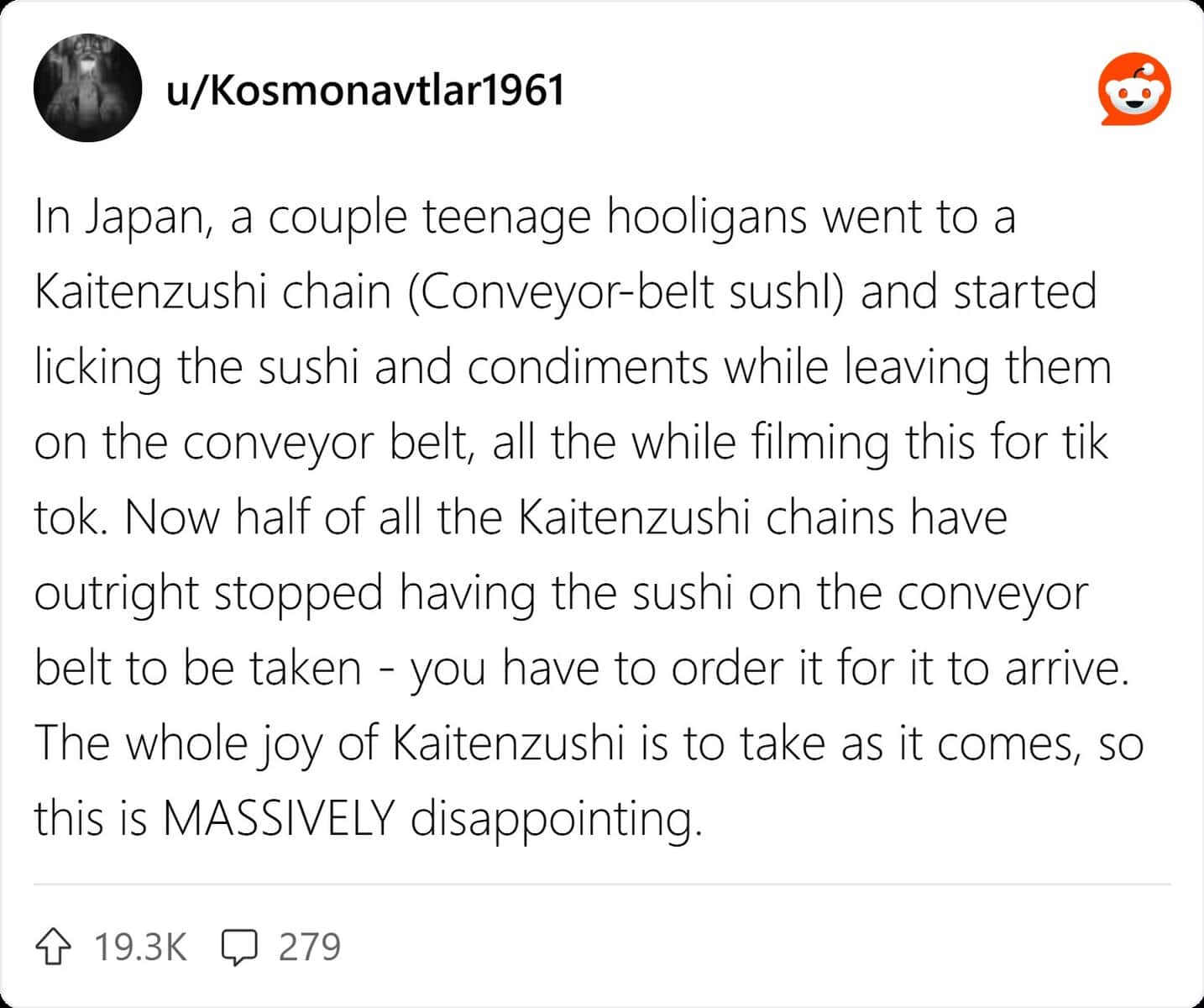 In Japan, a couple teenage hooligans went to a Kaitenzushi chain (Conveyor-belt sushl) and started licking the sushi and condiments while leaving them on the conveyor belt, all the while filming this for tik tok. Now half of all the Kaitenzushi chains have outright stopped having the sushi on the conveyor belt to be taken - you have to order it for it to arrive. The whole joy of Kaitenzushi is to take as it comes, so this is MASSIVELY disappointing.