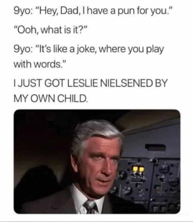 9yo: "Hey, Dad, I have a pun for you." "Ooh, what is it?" 9yo: "It's like a joke, where you play with words." IJUST GOT LESLIE NIELSENED BY MY OWN CHILD.
