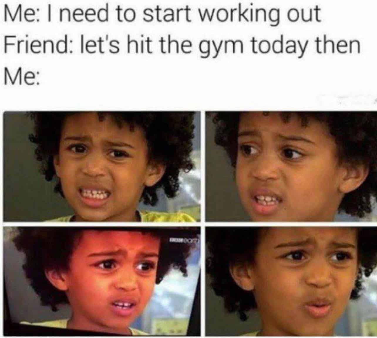Me: I need to start working out Friend: let's hit the gym today then Me: