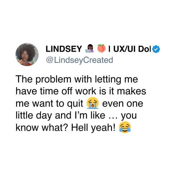 The problem with letting me have time off work is it makes me want to quit even one little day and I'm like ... you know