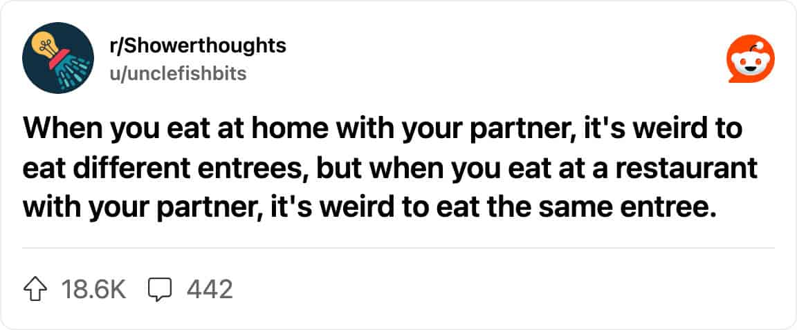 Reddit post from r/Showerthoughts: “When you eat at home with your partner, it's weird to eat different entrees, but when you eat at a restaurant with your partner, it's weird to eat the same entree.”