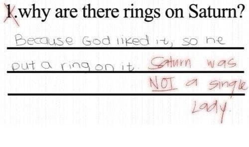 Question: “Why are there rings on Saturn?” Student: “Because God liked it, so he put a ring on it.” Teacher: “Saturn was NOT a single lady.”