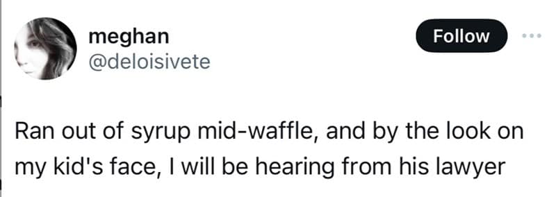 Tweet: “Ran out of syrup mid-waffle; judging by my kid’s face, I’ll be hearing from his lawyer.”