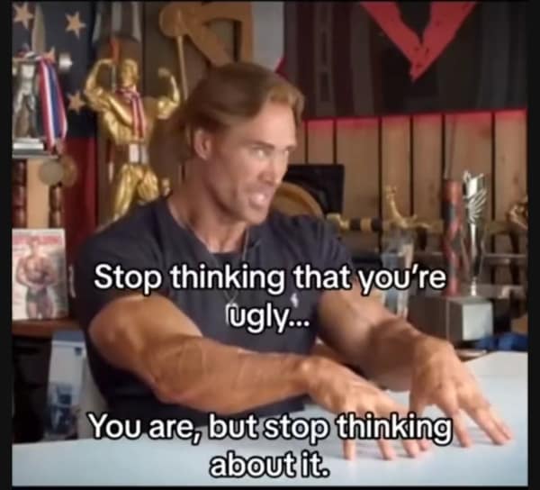 A depressing meme with a bodybuilder telling you to stop thinking about how ugly you are, even though it's true.