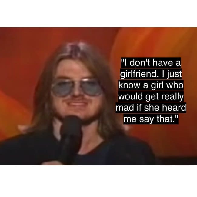 Mitch Hedberg's famous and perfectly crafted joke about not having a girlfriend, but knowing a girl who'd be angry to hear him say that.