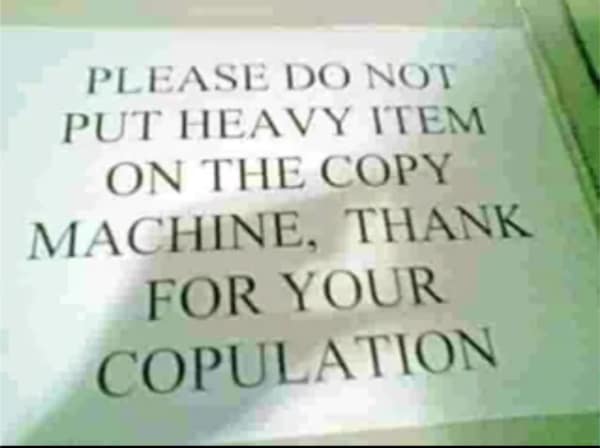 An incredibly embarrassing workplace english fail on a printed sign asking people not to put heavy items on the copy machine, ending with "THANK FOR YOUR COPULATION" instead of "cooperation."