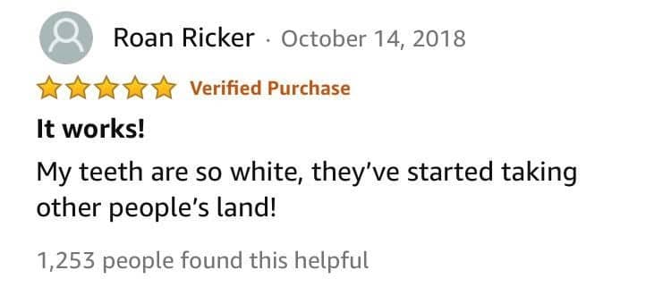 A five-star review stating that the user's teeth are so white they have started colonizing land.