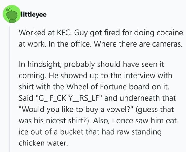 A chaotic people getting fired story involving a KFC employee who wore an offensive "Wheel of Fortune" shirt to his interview, ate ice from raw chicken water, and was eventually caught doing drugs in the office.