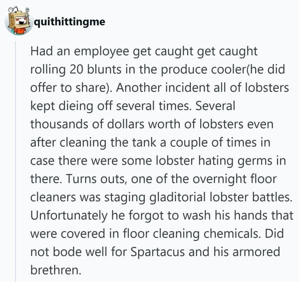 An insane people getting fired double feature: one employee caught rolling blunts in the produce cooler, and another fired for staging "gladiatorial lobster battles" that killed the tank's population.