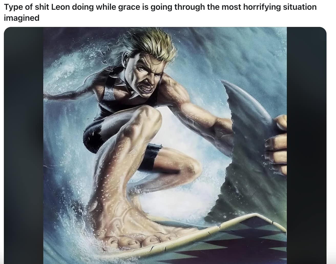 surreal and high-energy RE9 meme featuring a man surfing on a shark's fin to represent the "unhinged" action hero antics Leon gets up to while Grace is simultaneously experiencing the most horrifying situation imaginable.
