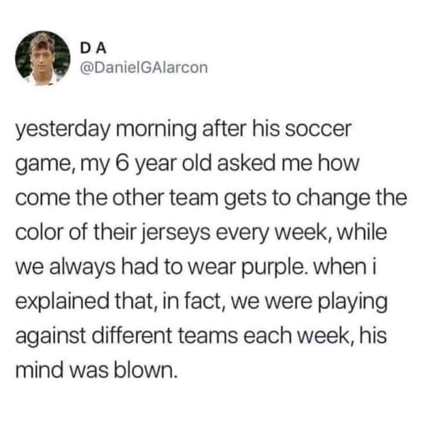 A funny parenting tweet from a dad sharing how his six-year-old's mind was completely blown after realizing they play against different soccer teams each week instead of the exact same team just changing their jersey colors in this relatable tweet about kids in sports.