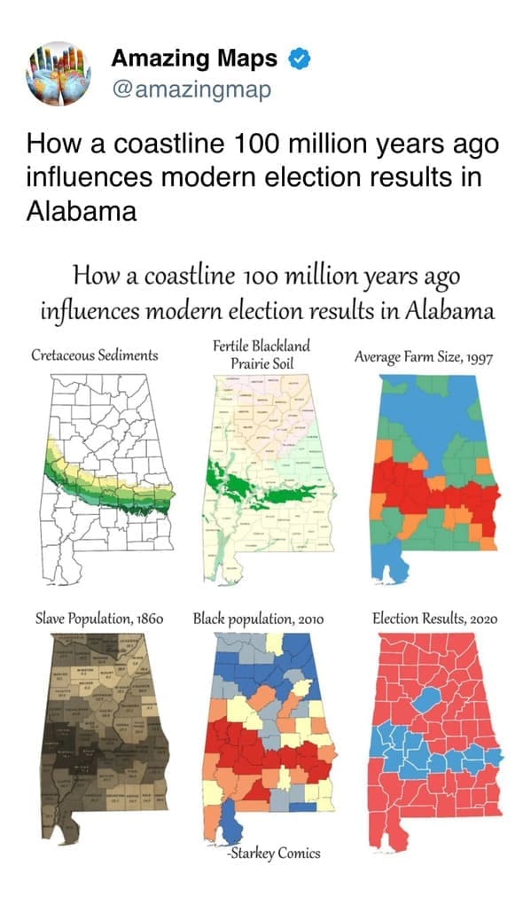 A profound interesting map series correlating Alabama's geography with its history; it shows how 100-million-year-old Cretaceous sediments created fertile soil that led to high slave populations in 1860, which still aligns with modern Black populations and Democratic voting patterns today.