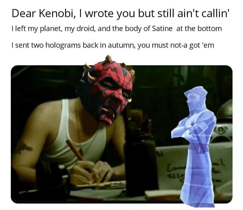 Darth Maul meme parodying Eminem’s "Stan" music video. Darth Maul’s head is photoshopped onto Stan as he writes a frantic letter to a hologram of Obi-Wan Kenobi. The lyrics are altered to mention Maul leaving the "body of Satine at the bottom" of a pit.