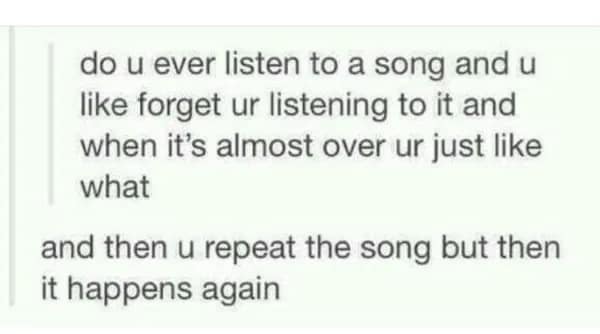 A text-based awkward meme from Tumblr describing a specific brand of mental "glitching": listening to a song, completely forgetting it's playing, and then repeating the song only to have the exact same thing happen again.