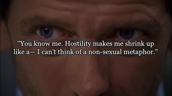 An extreme close-up of House’s intense blue eyes. This entry in the best quotes from Dr House captures his struggle with filtered language: "You know me. Hostility makes me shrink up like a— I can't think of a non-sexual metaphor."
