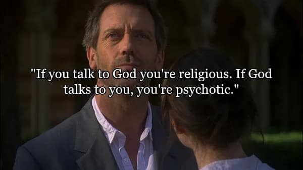 House looking toward the sky with a skeptical expression. This selection of the best quotes from Dr House tackles theology: "If you talk to God you're religious. If God talks to you, you're psychotic."