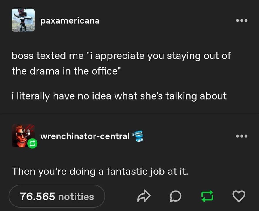 A text-based classic meme from Tumblr about workplace survival. A user shares that their boss thanked them for staying out of office drama, to which they admit they didn't even know there was drama. The reply perfectly deadpans, "Then you’re doing a fantastic job at it."