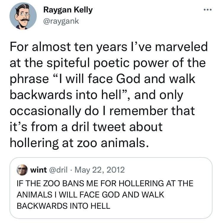 A classic meme pairing a reflective tweet by Raygan Kelly with the legendary 2012 "zoo" post by user @dril. Kelly marvels at the "spiteful poetic power" of the phrase "I will face God and walk backwards into hell," only to remind the internet that the original context was a man threatening the universe because he was banned from hollering at zoo animals.