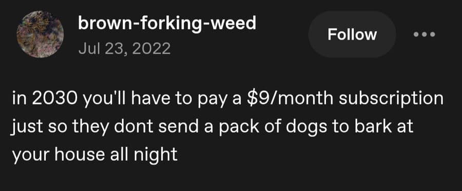 A cynical classic meme about the future of the "subscription economy." The post predicts that by 2030, humans will have to pay $9/month just so companies don't send a literal pack of dogs to bark at their house all night.