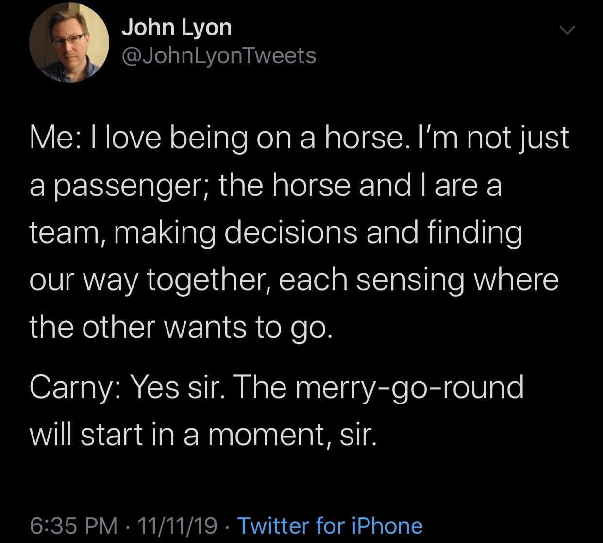 A classic meme tweet by John Lyon. It begins with a long-winded, poetic description of the "teamwork" and "connection" between a rider and a horse, only to reveal the speaker is an adult on a merry-go-round talking to a confused Carny.