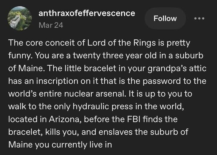 A viral classic meme text block from Tumblr user anthraxofeffervescence that recontextualizes The Lord of the Rings as a story about a 23-year-old from Maine walking to Arizona to destroy a bracelet that contains the password to the world's nuclear arsenal.